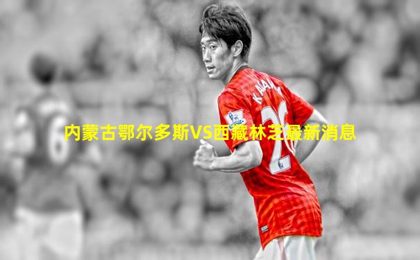 内蒙古鄂尔多斯VS西藏林芝最新消息