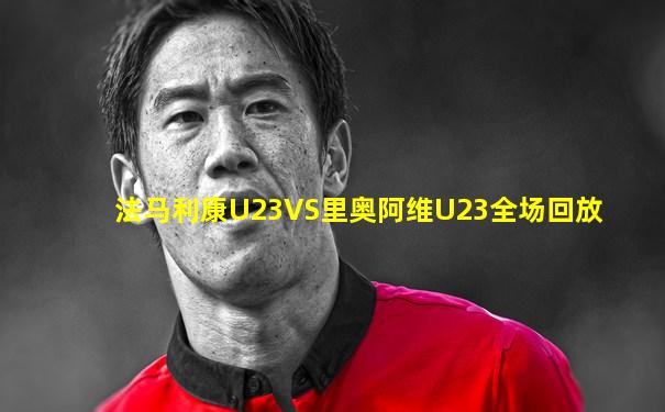 法马利康U23VS里奥阿维U23全场回放